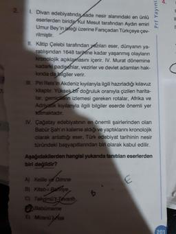 4.
2.
1. Divan edebiyatında sade nesir alanındaki en ünlü
eserlerden biridip Kul Mesut tarafından Aydın emiri
Umur Bey'in isteği üzerine Farsçadan Türkçeye çev-
rilmiştir.
II. Kâtip Çelebi tarafından yezılan eser, dünyanın ya-
ratilışından 1648 tarihine kadar yaşanmış olayların
kronolojik açıklamasını içerir. IV. Murat dönemine
kadarki padişahlar, vezirler ve devlet adamları hak-
kinda da bilgiler verir.
. Piri Reis'in Akdeniz kıyılarıyla ilgili hazırladığı kılavuz
kitaptır. Yüksek bir doğruluk oranıyla çizilen harita-
lar, gemicilerin izlemesi gereken rotalar, Afrika ve
Adriyatik kıyılarıyla ilgili bilgiler eserde önemli yer
tatmaktadır.
IV. Çağatay edebiyatının en önemli şairlerinden olan
Babür Şah'ın kaleme aldığı ve yaptıklarını kronolojik
olarak anlattığı eser, Türk edebiyat tarihinin nesir
tūründeki başyapıtlarından biri olarak kabul edilir.
Aşağıdakilerden hangisi yukarıda tanrtılan eserlerden
biri değildir?
A) Kelile ve Dimne
B) Kitab-i Bahnye
C) Takyimü't-Tevarih
Babürmame
E) Mizanü'Hak
201
Prf Yayınl.