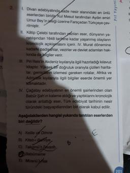 4.
2.
1. Divan edebiyatında sade nesir alanındaki en ünlü
eserlerden biridip Kul Mesut tarafından Aydın emiri
Umur Bey'in isteği üzerine Farsçadan Türkçeye çev-
rilmiştir.
II. Kâtip Çelebi tarafından yezılan eser, dünyanın ya-
ratilışından 1648 tarihine kadar yaşanmış olayların
kronolojik açıklamasını içerir. IV. Murat dönemine
kadarki padişahlar, vezirler ve devlet adamları hak-
kinda da bilgiler verir.
. Piri Reis'in Akdeniz kıyılarıyla ilgili hazırladığı kılavuz
kitaptır. Yüksek bir doğruluk oranıyla çizilen harita-
lar, gemicilerin izlemesi gereken rotalar, Afrika ve
Adriyatik kıyılarıyla ilgili bilgiler eserde önemli yer
tatmaktadır.
IV. Çağatay edebiyatının en önemli şairlerinden olan
Babür Şah'ın kaleme aldığı ve yaptıklarını kronolojik
olarak anlattığı eser, Türk edebiyat tarihinin nesir
tūründeki başyapıtlarından biri olarak kabul edilir.
Aşağıdakilerden hangisi yukarıda tanrtılan eserlerden
biri değildir?
A) Kelile ve Dimne
B) Kitab-i Bahnye
C) Takyimü't-Tevarih
Babürmame
E) Mizanü'Hak
201
Prf Yayınl.
