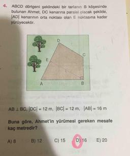 4. ABCD dörtgeni şeklindeki bir tarlanın B köşesinde
bulunan Ahmet, DC kenarına paralel olacak şekilde,
JAD kenarının orta noktası olan E noktasına kadar
yürüyecektir.
AB 1 BC, DC| = 12 m, BC| = 12 m, AB| = 16 m
%3D
%3D
5.
Buna göre, Ahmet'in yürümesi gereken mesafe
kaç metredir?
A) 8
B) 12
C) 15
D) 16
E) 20
