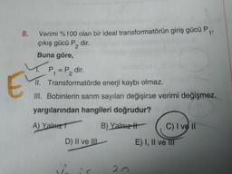 Verimi %100 olan bir ideal transformatörün giriş gücü P,
çıkış gücü P, dir.
8.
1'
Buna göre,
P,=P2
P. dir.
II. Transformatörde enerji kaybı olmaz.
II. Bobinlerin sarım sayıları değişirse verimi değişmez.
yargılarından hangileri doğrudur?
A) Yalaızt
B) Yalnız-
C) I ve II
D) II ve IIL
E) I, Il ve III
20
