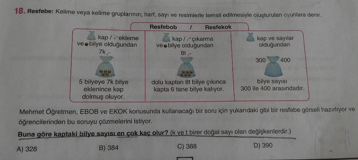18. Resfebe: Kelime veya kelime gruplarının; harf, sayı ve resimlerle temsil edilmesiyle oluşturulan oyunlara denir.
Resfebob
Resfekok
kap /rekleme
ve e bilye olduğundan
kap /rçıkarma
veebilye olduğundan
kap ve sayılar
olduğundan
7k
8t
300
400
5 bilyeye 7k