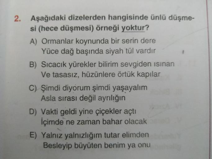 2. Aşağıdaki dizelerden hangisinde ünlü düşme-
si (hece düşmesi) örneği yoktur?
A) Ormanlar koynunda bir serin dere
Yüce dağ başında siyah tül vardır
B) Sıcacık yürekler bilirim sevgiden isınan
Ve tasasız, hüzünlere örtük kapılar
C) Şimdi diyorum şimdi yaş