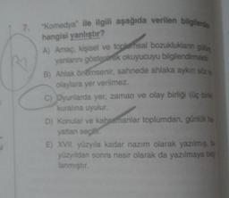 Komedya" ile ilgili aşağıda verilen bilgilerde
7.
hangisi yanlıştır?
A) Amaç, kişisel ve toplemsal bozukluklanın gikn
yanlannı gösteparek okuyucuyu bilgilendimek
B) Ahlak önemsenir, sahnede ahlaka aykın söz
olaylara yer verilmez.
C) Dyunlarda yer, zaman ve olay birliği (üç birk
kuralına uyulur.
D) Konular ve kahramanlar toplumdan, günlOk he
yattan seçilY.
E) XVII. yüzyıla kadar nazım olarak yazılmış, bu
yüzyıldan sonra nesir olarak da yazılmaya baş
lanmıştır.