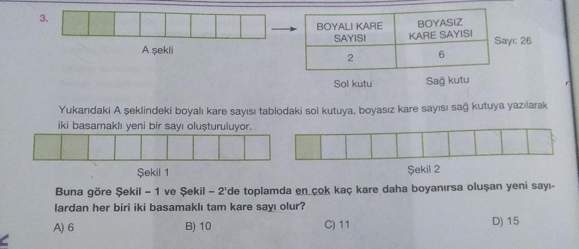 3.
BOYALI KARE
BOYASIZ
SAYISI
KARE SAYISI
A şekli
Sayı: 26
Sol kutu
Sağ kutu
Yukarıdaki A şeklindeki boyalı kare sayısı tablodaki sol kutuya, boyasız kare sayısı sağ kutuya yazılarak
iki basamaklı yeni bir sayı oluşturuluyor.
Şekil 1
Şekil 2
Buna göre Şeki