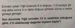 Evinden çıkan Yiğit sırasıyla 9 m doğuya, 7 m kuzeye git-
miş daha sonra 3 m daha doğuya gittikten sonra x metre
güneye gitmiştir.
Son durumda Yiğit evinden 13 m uzaklıkta olduğuna
göre, x'in alabileceği değerler toplamı kaçtır?
