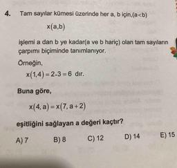 4. Tam sayılar kümesi üzerinde her a, b için,(a<b)
x(a,b)
işlemi a dan b ye kadar(a ve b hariç) olan tam sayıların
çarpımı biçiminde tanımlanıyor.
Örneğin,
x(1,4) = 2.3 =6 dır.
Buna göre,
x(4, a) = x(7, a +2)
eşitliğini sağlayan a değeri kaçtır?
A) 7
B) 8
C) 12
D) 14
E) 15