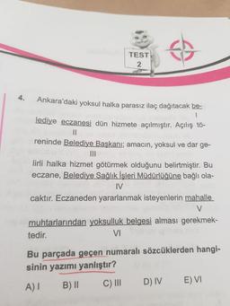 TEST
2
4.
Ankara'daki yoksul halka parasız ilaç dağıtacak be-
lediye eczanesi dün hizmete açılmıştır. Açılış tô-
||
reninde Belediye Başkanı; amacın, yoksul ve dar ge-
II
lirli halka hizmet götürmek olduğunu belirtmiştir. Bu
eczane, Belediye Sağlık İşleri Müdürlüğüne bağlı ola-
IV
caktır. Eczaneden yararlanmak isteyenlerin mahalle
muhtarlarından yoksulluk belgesi alması gerekmek-
tedir.
VI
Bu parçada geçen numaralı sözcüklerden hangi-
sinin yazımı yanlıştır?
B)II
C) II
D) IV
E) VI
A)I
