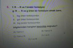 6. f: R -R ve f birebir fonksiyon
g: R - R ve g örten bir fonksiyon olmak üzere,
I. fog örten fonksiyondur.
II. gof örten fonksiyondur.
III. fog birebir fonksiyondur.
bilgilerinden hangileri kesinlikle doğrudur?
A) Yalnız I
B) Yalnız II
C) Yalnız II
D) I ve II
E)I ve II