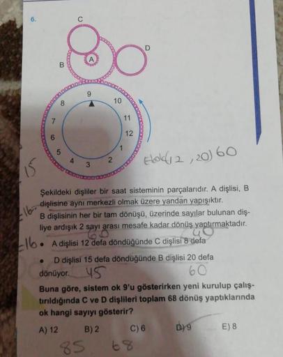 8.
10
11
12
Eloldi2,20) 60
15
Şekildeki dişliler bir saat sisteminin parçalarıdır. A dişlisi, B
dişlisine aynı merkezli olmak üzere yandan yapışıktır.
B dişlisinin her bir tam dönüşü, üzerinde sayılar bulunan diş-
liye ardışık 2 sayı arası mesafe kadar dön