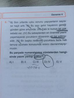 Deneme 4
8. Son yıllarda uyku sorunu yaşıyanların sayısı
bir hayli arttı. () Bu sayı şehir hayatının gereği
günden güne artıyorda. (I) Tabi ki bunun bir çok
sebebi var. (IV) Bu sebeplerden en önemlisi planlı
yaşamayarak çocukların düzeninin alt üst edilme-
sidir. (V) Bir başka nedende çocuklara fazla hak
tanıyıp uyuması konusunda israrcı davranmayışı-
mızdır.
Bu parçada numaralanmış cümlelerden hangi-
sinde yazım yanlışı voktur?
A) I
B) II
C) II
D) IV
E) V
yapey