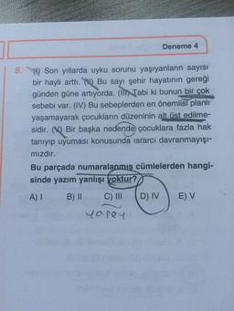 Deneme 4
8. Son yıllarda uyku sorunu yaşıyanların sayısı
bir hayli arttı. () Bu sayı şehir hayatının gereği
günden güne artıyorda. (I) Tabi ki bunun bir çok
sebebi var. (IV) Bu sebeplerden en önemlisi planlı
yaşamayarak çocukların düzeninin alt üst edilme-
sidir. (V) Bir başka nedende çocuklara fazla hak
tanıyıp uyuması konusunda israrcı davranmayışı-
mızdır.
Bu parçada numaralanmış cümlelerden hangi-
sinde yazım yanlışı voktur?
A) I
B) II
C) II
D) IV
E) V
yapey
