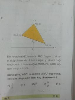 5-2
9.
Ay
A(0, 6)
B(-3, 3)
C(3, 1)
X-
Dik koordinat düzleminde ABC üçgeni x ekse-
ni doğrultusunda 3 birim sağa, y ekseni doğ-
rultusunda 1 birim aşağıya ötelenerek A'B'C' üç-
geni oluşturuluyor.
Buna göre, ABC üçgeni ile A'B'C' üçgeninin
kesişim bölgesinin alanı kaç birimkaredir?
B) 1
C) 2 D)
E) 3
A)
9) E
8) B
5/2
D.
1/2