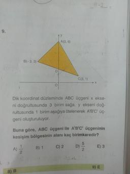 5-2
9.
Ay
A(0, 6)
B(-3, 3)
C(3, 1)
X-
Dik koordinat düzleminde ABC üçgeni x ekse-
ni doğrultusunda 3 birim sağa, y ekseni doğ-
rultusunda 1 birim aşağıya ötelenerek A'B'C' üç-
geni oluşturuluyor.
Buna göre, ABC üçgeni ile A'B'C' üçgeninin
kesişim bölgesinin alanı kaç birimkaredir?
B) 1
C) 2 D)
E) 3
A)
9) E
8) B
5/2
D.
1/2
