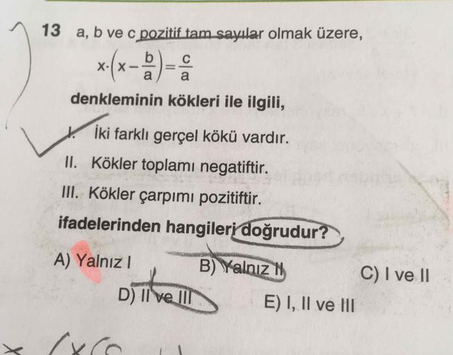 13 a, b ve c pozitif tam sayılar olmak üzere,
x(x-)-:
X•(X
denkleminin kökleri ile ilgili,
İki farklı gerçel kökü vardır.
II. Kökler toplamı negatiftir.
III. Kökler çarpımı pozitiftir.
ifadelerinden hangileri doğrudur?
A) Yalnı I
B) Yalnız H
C) I ve II
D) 