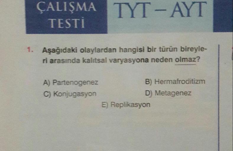 ÇALIŞMA TYT-AYT
TESTİ
1. Aşağıdaki olaylardan hangisi bir türün bireyle-
ri arasında kalıtsal varyasyona neden olmaz?
A) Partenogenez
B) Hermafroditizm
C) Konjugasyon
D) Metagenez
E) Replikasyon