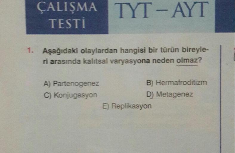 ÇALIŞMA TYT-AYT
TESTİ
1. Aşağıdaki olaylardan hangisi bir türün bireyle-
ri arasında kalıtsal varyasyona neden olmaz?
A) Partenogenez
B) Hermafroditizm
C) Konjugasyon
D) Metagenez
E) Replikasyon
