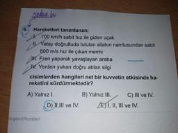 Sadece bu
6.
Hareketleri tanımlanan;
it
700 km/h sabit hız ile giden uçak
IYatay doğrultuda tutulan silahın namlusundan sabit
800m/s hız ile çıkan mermi
H. Fren yaparak yavaşlayan araba
N. Yerden yukarı doğru atılan silgi
cisimlerden hangileri net bir kuvvetin etkisinde ha-
reketini sürdürmektedir?
A) Yalnız I.
B) Yalnız III.
C) III ve IV.
D) II,1II ve IV.
EI, II, III ve IV.
b.gov.tr/kurslar/
