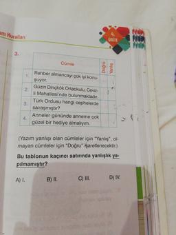4.
im Kuralları
ÜNÍTE
3.
Cümle
Rehber almancayı çok iyi konu-
1.
şuyor.
Güzin Dinçkök Ortaokulu, Ceviz-
2.
li Mahallesi'nde bulunmaktadır.
Türk Ordusu hangi cephelerde
savaşmıştır?
Anneler gününde anneme çok
güzel bir hediye almalıyım.
35
(Yazım yanlışı olan cümleler için “Yanlış", ol-
mayan cümleler için “Doğru" işaretlenecektir.)
Bu tablonun kaçıncı satırında yanlışlık ya-
pilmamıştır?
C) I.
D) IV.
A) I.
B) II.
Meb
4.
3.
Yanlış
Doğru
