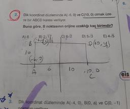 6.
2.
Dik koordinat düzleminde A(-6, 0) ve C(10, 0) olmak üze-
re bir ABCD karesi veriliyor.
Buna göre, B noktasının orijine uzaklığı kaç birimdir?
A) 8
B) 2/17
C) 6/2
D) 5/3
E) 4/5
10,4)
10
eis
Yayınlan
3.
Dik koordinat düzleminde A(-4, 0), B(0, a) ve C(0, -1)
noktaları yerilivor
