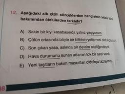 12. Aşağıdaki altı çizili sözcüklerden hangisinin kökü türü
bakımından ötekilerden farklıdır?
A) Sakin bir kıyı kasabasında yalnız yaşıyorum.
B) Çölün ortasında böyle bir bitkinin yetişmesi oldukça zor.
C) Son çıkan yasa, aslında bir devrim niteliğindeydi.
D) Hava durumunu sunan adamın tok bir sesi vardı.
E) Yeni taşıtların bakım masrafları oldukça fazlaymış.
88