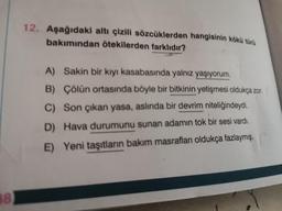 12. Aşağıdaki altı çizili sözcüklerden hangisinin kökü türü
bakımından ötekilerden farklıdır?
A) Sakin bir kıyı kasabasında yalnız yaşıyorum.
B) Çölün ortasında böyle bir bitkinin yetişmesi oldukça zor.
C) Son çıkan yasa, aslında bir devrim niteliğindeydi.
D) Hava durumunu sunan adamın tok bir sesi vardı.
E) Yeni taşıtların bakım masrafları oldukça fazlaymış.
88
