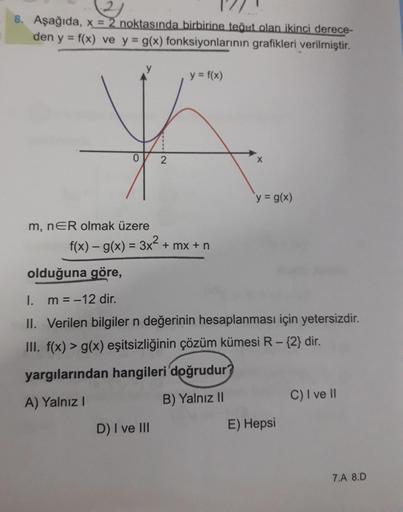 8. Aşağıda, x = 2 noktasında birbirine teğet olan ikinci derece-
den y = f(x) ve y g(x) fonksiyonlarının grafikleri verilmiştir.
%3D
y = f(x)
y g(x)
m, nER olmak üzere
f(x) – g(x) = 3x + mx + n
%3D
olduğuna göre,
I. m =-12 dir.
II. Verilen bilgiler n değer