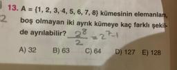 13. A = {1, 2, 3, 4, 5, 6, 7, 8} kümesinin elemanları,
%3D
2.
boş olmayan iki ayrık kümeye kaç farklı şekil-
de ayrılabilir?
28
69
271
%3D
2.
A) 32
B) 63
C) 64 D) 127 E) 128