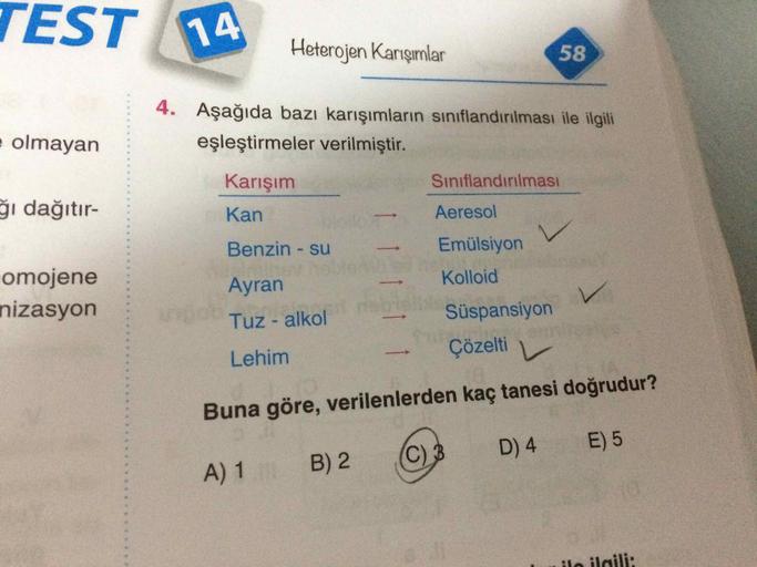 TEST A
14
Heterojen Karışımlar
58
4. Aşağıda bazı karışımların sınıflandırılması ile ilgili
e olmayan
eşleştirmeler verilmiştir.
Karışım
Sınıflandırılması
ğı dağıtır-
Kan
Aeresol
Benzin - su
Emülsiyon
omojene
Ayran
Kolloid
nizasyon
Tuz-alkol
Süspansiyon
Le