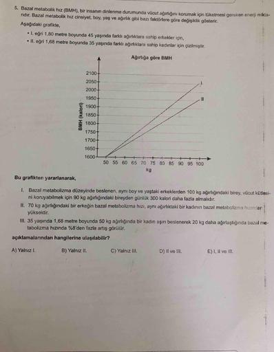 5. Bazal metabolik hız (BMH), bir insanın dinlenme durumunda vücut ağırlığını korumak için tüketmesi gereken enerji mikta-
ridır. Bazal metabolik hız cinsiyet, boy, yaş ve ağırlık gibi bazı faktörlere göre değişiklik gösterir.
Aşağıdaki grafikte,
• 1. eğri