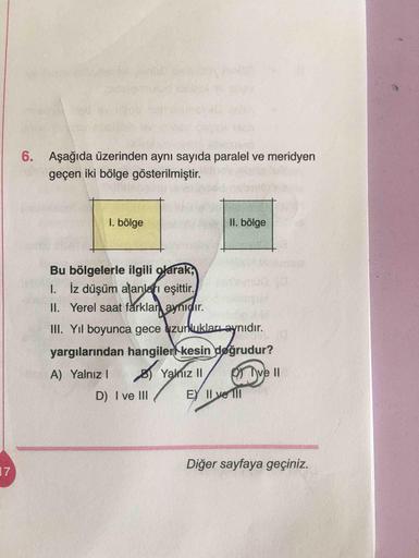 6. Aşağıda üzerinden aynı sayıda paralel ve meridyen
geçen iki bölge gösterilmiştir.
I. bölge
II. bölge
Bu bölgelerle ilgili olarak,
I. İz düşüm alanları eşittir.
II. Yerel saat fårklar aynıdır.
II. Yıl boyunca gece zurluklarıaynıdır.
yargılarından hangile