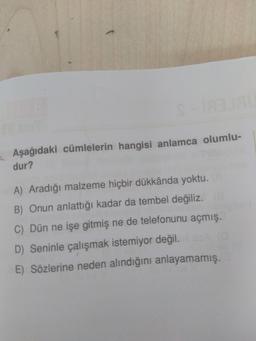 Aşağıdaki cümlelerin hangisi anlamca olumlu-
dur?
A) Aradığı malzeme hiçbir dükkânda yoktu.
B) Onun anlattığı kadar da tembel değiliz.E
C) Dün ne işe gitmiş ne de telefonunu açmış.
D) Seninle çalışmak istemiyor değil.
E) Sözlerine neden alındığını anlayamamış.
