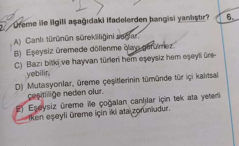 2 Ureme ile ilgili aşağıdaki ifadelerden hangisi yanlıştır?
6.
A) Canlı türünün sürekliliğini saglar.
B) Eşeysiz üremede döllenme ôlayı gorülmez.
C) Bazı bitki ve hayvan türleri hem eşeysiz hem eşeyli üre-
yebilir,
D) Mutasyonlar, üreme çeşitlerinin tümünd