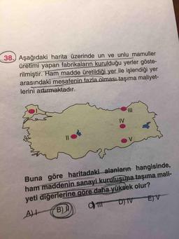 38.) Aşağıdaki harita üzerinde un ve unlu mamuller
üretimi yapan fabrikaların kurulduğu yerler göste-
rilmiştir. Ham madde üretildiği yer ile işlendiği yer
arasındaki mesafenin fazla olması taşıma maliyet-
lerini artırmaktadır.
II
IV
Buna göre haritadaki alanların hangisinde,
ham maddenin sanayi kuruluşuna taşıma mali-
yeti diğerlerine göre daha yüksek olur?
B)
D) TV
E)V
AH
%3D