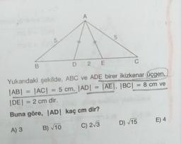 D 2 E
Yukarıdaki şekilde, ABC ve ADE birer ikizkenar üçgen,
|AB| = |AC| = 5 cm, |AD| = [AE|, |BC| = 8 cm ve
%3D
%3D
%3D
|DE| = 2 cm dir.
Buna göre, AD kaç cm dir?
A) 3
B) V10
C) 2/3
D) V15
E) 4
5.
B.
