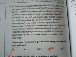 1.E 2.E 3.E
4.B
5.C
6.B
.
D 11.E
12 A
Tan
10. (1) Tanzimat nesrinin ilk temsilcisi Şinasi'dir. (II) Dil konusunda
çok şuurlu hareket eden Şinasi, Şair Evlenmesi ile Durub-
Emsal-ı Osmaniye'yi dilde sadeleşme düşüncesini taşıyarak
yazmıştır. (II) Şiirleri eskinin devamı niteliğinde olan Ziya
Paşa ise "Şiir ve İnşa" makalesi ile sade Türkçe hareketinin
en büyük temsilcilerinden biri olmuştur ama "Harabat
Mukaddimesi" ile bu makalesindeki düşüncelerinden
vazgeçmiştir. (IV) Bütün eserlerinde çok sade bir dil kullanan
Namık Kemal, Tanzimat nesrinin en önemli temsilcisidir.
Ta
1.
ze
b
si
(V) Dilde sadeleşme çabaları Tanzimat Dönemi'nde halkı
aydınlatma ve yeni bir edebiyat oluşturma çabalarının bir
sonucudur.
Bu parçada numaralanmış cümlelerin hangisinde verilen
bilgi yanlıştır?
A)I.
B) II.
C) II.
D) IV.
E) V.
11
Asağıdaki eslestirmelerin hangisinde yanlışlık
9.
8.