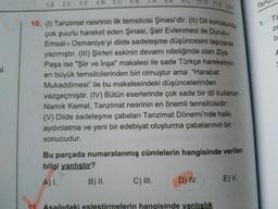 1.E 2.E 3.E
4.B
5.C
6.B
.
D 11.E
12 A
Tan
10. (1) Tanzimat nesrinin ilk temsilcisi Şinasi'dir. (II) Dil konusunda
çok şuurlu hareket eden Şinasi, Şair Evlenmesi ile Durub-
Emsal-ı Osmaniye'yi dilde sadeleşme düşüncesini taşıyarak
yazmıştır. (II) Şiirleri eskinin devamı niteliğinde olan Ziya
Paşa ise "Şiir ve İnşa" makalesi ile sade Türkçe hareketinin
en büyük temsilcilerinden biri olmuştur ama "Harabat
Mukaddimesi" ile bu makalesindeki düşüncelerinden
vazgeçmiştir. (IV) Bütün eserlerinde çok sade bir dil kullanan
Namık Kemal, Tanzimat nesrinin en önemli temsilcisidir.
Ta
1.
ze
b
si
(V) Dilde sadeleşme çabaları Tanzimat Dönemi'nde halkı
aydınlatma ve yeni bir edebiyat oluşturma çabalarının bir
sonucudur.
Bu parçada numaralanmış cümlelerin hangisinde verilen
bilgi yanlıştır?
A)I.
B) II.
C) II.
D) IV.
E) V.
11
Asağıdaki eslestirmelerin hangisinde yanlışlık
9.
8.
