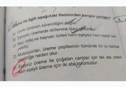 Dreme ile ilgili aşağıdaki ifadelerden hangisi yanlıştır?
dglar.
A) Canlı türünün sürekliliğinis
6.
B) Eşeysiz üremede döllenme ôlay gorülmez.
ehayvan türleri hem eşeysiz hem eşeyli üre-
C) Bazı bitki ve
yebilir,
D) Mutasyonlar, üreme çeşitlerinin tümünde tür içi kalıtsal
çeşitliliğe neden olur.
Eşeysiz üreme ile çoğalan canlılar için tek ata yeterli
iken eşeyli üreme için iki ata zorunludur.