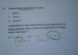 6.
Karbonhidrat sindirimi ile oluşan;
L glikoz,
II. fruktoz,
II. galaktoz
moleküllerinin ince bağırsakta en hızlı emilenden en
yavaş emilene doğru sıralanışı aşağıdakilerin hangi-
sinde verilmiştir?
A) I- IIt
B) II-1- II
C) 1-III-I1
D)
D) 1-1
E) II - || -|
