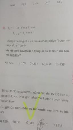 D) 7
E) 9
B) 2
C) 3
A) 0
8. t, 1 ve Vnz1 için,
h+=+n+1
'n+ 1
indirgeme bağıntısıyla tanımlanan diziye "üçgensel
sayı dizisi" denir.
Aşağıdaki sayılardan hangisi bu dizinin bir teri-
mi değildir?
A) 120
B) 153
C) 231
D) 408
E) 435
Bir su tankına pazartesi günü sabahı 15360 litre su
dolduruluyor. Her gün akşama kadar suyun yarısı
kullanılıyor.
10. günün sonunda su tankında kaç litre su ka-
lir?
A) 120
B) 60
C) 30
15
E) 7,5