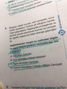 gisidir?
A) Tek bir merkezden
B) Bölgesel amaçlı kurulmuş ol
C) Yunanlara karsı mücadele etmeleri
D) istanbul Hükůmeti tarafından desteklenmeleri
4. Bölgesel nitelikli kurulan millî cemiyetler, kurul-
dukları toprakların Türklere ait olduğunu kanıtla-
maya çalışmışlardır. Başlangıçta propaganda ve
yayınlar yoluyla eylemlerde bulunan bu cemiyet-
ler, işgaller başlayınca silahlı direnişe geçmişler-
dir.
Aşağıdakilerden hangisi bu metindeki bilgile-
re uygun faaliyet gösteren cemiyetlerden biri-
si değildir?
A) Kilikyalılar Cemiyeti
B) İzmir Müdafaa-i Hukuk Cemiyeti
C) ingiliz Muhipleri Cemiyeti
D) Trabzon Muhafaza-i Hukuk-ı Milliye Cemiyeti
5. "Karadeniz Bölgesi'nde faaliyet gösteren ve Pon-
BİLİM ANAHTARI
