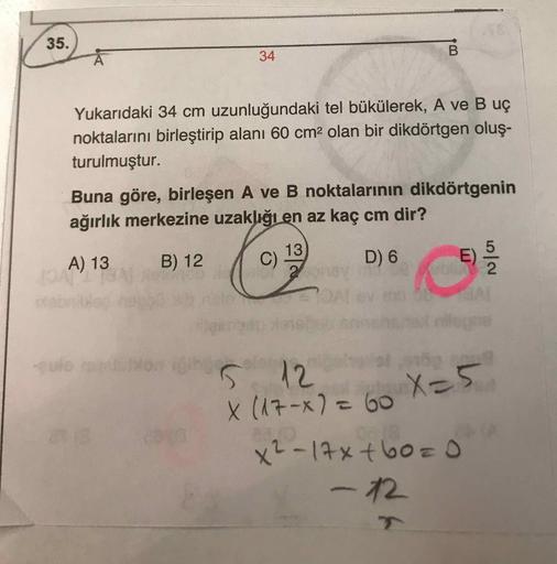 35.
34
Yukarıdaki 34 cm uzunluğundaki tel bükülerek, A ve B uç
noktalarını birleştirip alanı 60 cm² olan bir dikdörtgen oluş-
turulmuştur.
Buna göre, birleşen A ve B noktalarının dikdörtgenin
ağırlık merkezine uzaklığı en az kaç cm dir?
13
A) 13
B) 12
C)
2