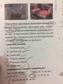 3.
Özlem balkon demirlerinin paslandığını görünge pas
sökücü ve boya almak üzere dışarı çıkar. Arabası-
nin aküsü bittiği için çalıştıramaz ve yürümek zorun-
da kalır. Sıcakta bunalan Özlem marketten buz gibi
bir ayran alır. İhtiyaçlarını alıp eve döndüğünde elle-
rin beyaz sabunla yıkar ve işe koyulur.
6. H
Yukarıdaki parçada,
Hidroklorik asit
Sülfürik asit
HI. Laktik asit
V. Sodyum stearat
VPotasyum stearat
VI. Asetik asit,/2
maddelerinden hangileri kullanılmıştır?
B) |II, III, V ve V
AH, Il, HV ve VI
C) II ve V
D)I, II, III ve IV
E) , I, IV, V ve-IV
AYDIN YAYIN