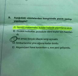 5. Aşağıdaki cümlelerden hangisinde yazım yanlışı
yapılmıştır?
A) Gerekli malzemeler, listeler halinde yayımlanacakdır.
B) Öndeki koltuklar, protokole dâhil kişiler için hazırlan-
di.
C) Tek amacı birçok ülkede sergi açmaktı.
D) Ambarlarımız yine ağzına kadar doldu.
E) Akşamüzeri hava kararırken o, eve yeni geliyordu.
