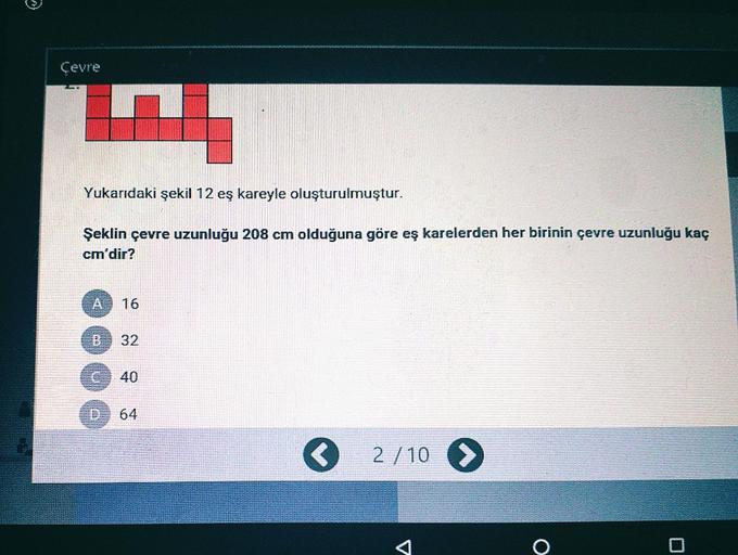 Çevre
Yukarıdaki şekil 12 eş kareyle oluşturulmuştur.
Şeklin çevre uzunluğu 208 cm olduğuna göre eş karelerden her birinin çevre uzunluğu kaç
cm'dir?
A 16
B.
32
40
64
O 2/10 >
