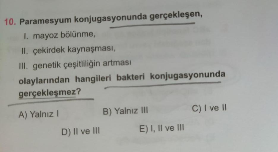 10. Paramesyum konjugasyonunda gerçekleşen,
I. mayoz bölünme,
II. çekirdek kaynaşması,
III. genetik çeşitliliğin artması
olaylarından hangileri bakteri konjugasyonunda
gerçekleşmez?
A) Yalnız I
B) Yalnız II
C) I ve II
D) II ve III
E) I, II ve III