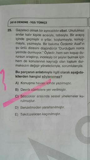 2010 DENEME - YGS/ TÜRKÇE
Gazeteci olmak bir ayrıcalıktır elbet. Unutulmaz
anılar kalır kişide acısıyla, tatlısıyla. Bir arayış
içinde geçmiştir o yıllar, koşturmayla, konuş-
mayla, yazmayla. Bir bakıma Özdemir Asaf'ın
şu ünlü dizesini düşündürür “Durduğum