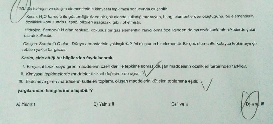 10. su hidrojen ve oksijen elementlerinin kimyasal tepkimesi sonucunda oluşabilir.
Kerim, H,O formülü ile gösterdiğimiz ve bir çok alanda kulladığımız suyun, hangi elementlerden oluştuğunu, bu elementlerin
öellikleri konusunda ulaştığı bilgileri aşağıdaki 