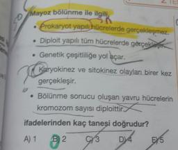 Mayoz bölünme ile ilgili
• Prokaryot yapılı hücrelerde gerçekleşmez.
• Diploit yapılı tüm hücrelerde gèrçekle
• Genetik çeşitliliğe yol açar.
Karyokinez ve sitokinez olayları birer kez
vel
gerçekleşir.
• Bölünme sonucu oluşan yavru hücrelerin
kromozom sayısı diploittir.
ifadelerinden kaç taneşi doğrudur?
A) 1 B2
CY3
D 4
EY5