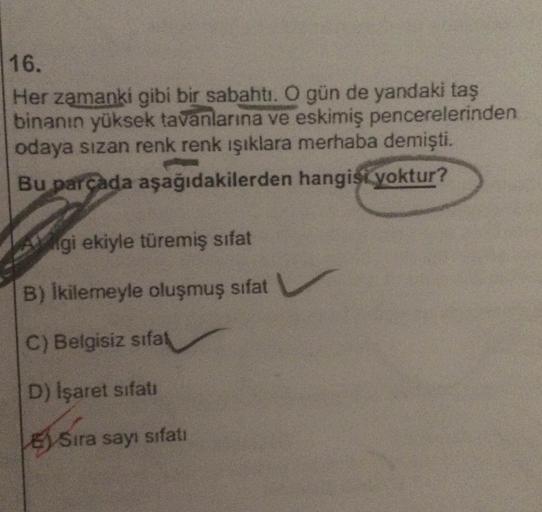 16.
Her zamanki gibi bir sabahtı. O gün de yandaki taş
binanın yüksek tavanlarına ve eskimiş pencerelerinden
odaya sızan renk renk ışıklara merhaba demişti.
Bu parcada aşağıdakilerden hangist yoktur?
1ANgi ekiyle türemiş sıfat
B) Ikilemeyle oluşmuş sıfat
C