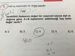 5. 1AB üç basamaklı bir doğal sayıdır.
1AB
25
bak!
kareköklü ifadesinin değeri bir rasyonel sayıya eşit ol-
duğuna göre, A+B toplamının alabileceği kaç farklı
değer vardır?
A) 2
B) 3
C) 4
D) 5
E) 6
C.
21
1.